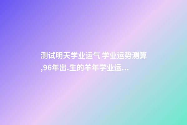 测试明天学业运气 学业运势测算,96年出.生的羊年学业运势-第1张-观点-玄机派